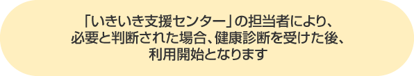 「いきいき支援センター」の担当者により、必要と判断された場合、健康診断を受けた後、利用開始となります